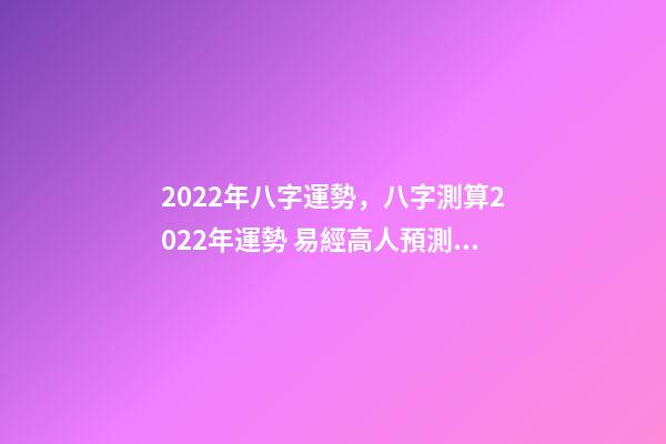 2022年八字運勢，八字測算2022年運勢 易經高人預測2022，周易八字測2022年運勢
